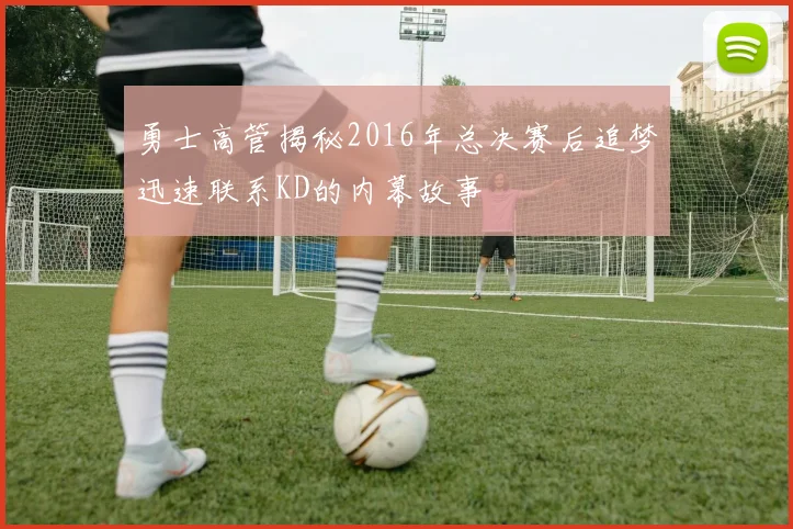 勇士高管揭秘2016年总决赛后追梦迅速联系KD的内幕故事