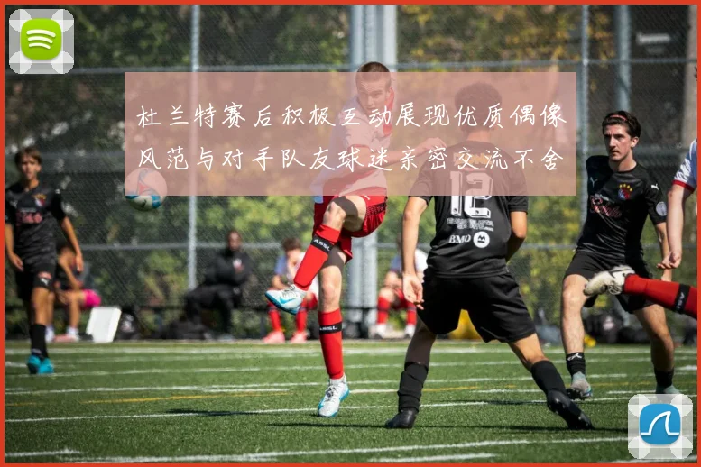 杜兰特赛后积极互动展现优质偶像风范与对手队友球迷亲密交流不舍离场