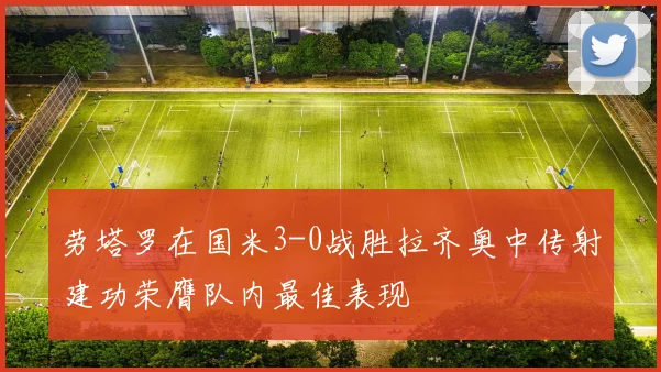 劳塔罗在国米3-0战胜拉齐奥中传射建功荣膺队内最佳表现
