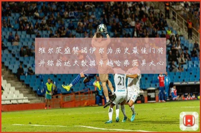 维尔茨盛赞诺伊尔为历史最佳门将并称翁达夫数据卓越哈弗茨具大心脏