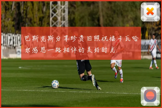 巴斯克斯分享珍贵旧照祝福卡瓦哈尔感恩一路相伴的美好时光