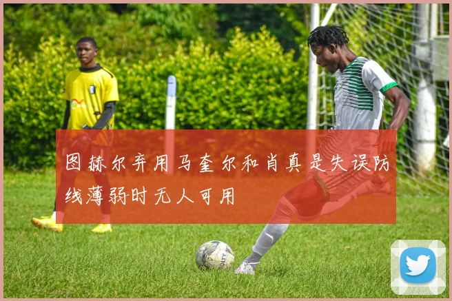 图赫尔弃用马奎尔和肖真是失误防线薄弱时无人可用