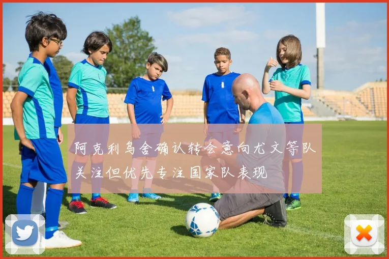 阿克利乌舍确认转会意向尤文等队关注但优先专注国家队表现
