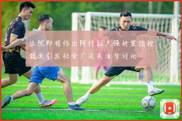 法院即将作出阿什拉夫强奸案指控裁决引发社会广泛关注与讨论